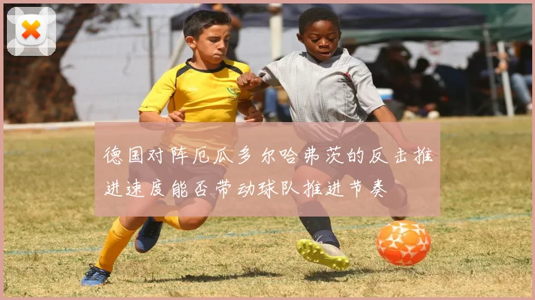 德国对阵厄瓜多尔哈弗茨的反击推进速度能否带动球队推进节奏