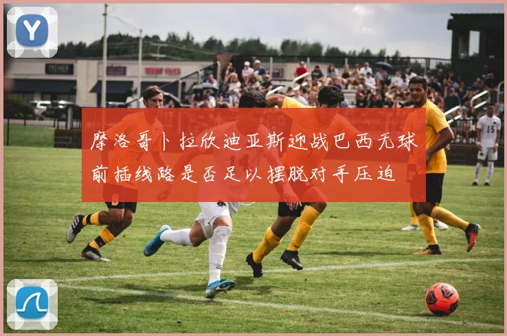 摩洛哥卜拉欣迪亚斯迎战巴西无球前插线路是否足以摆脱对手压迫