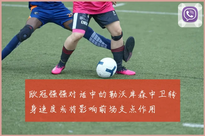 欧冠强强对话中的勒沃库森中卫转身速度或将影响前场支点作用