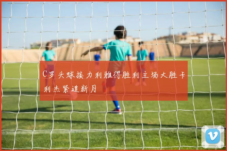 C罗头球接力利雅得胜利主场大胜卡利杰紧追新月