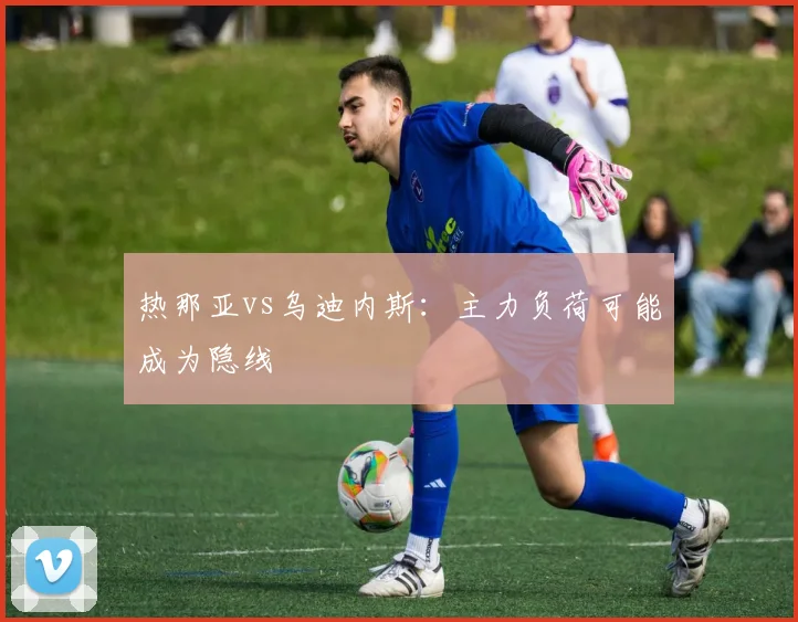 热那亚vs乌迪内斯:主力负荷可能成为隐线