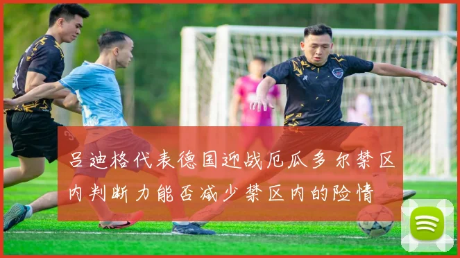 吕迪格代表德国迎战厄瓜多尔禁区内判断力能否减少禁区内的险情