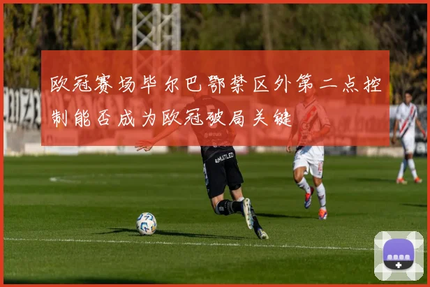 欧冠赛场毕尔巴鄂禁区外第二点控制能否成为欧冠破局关键