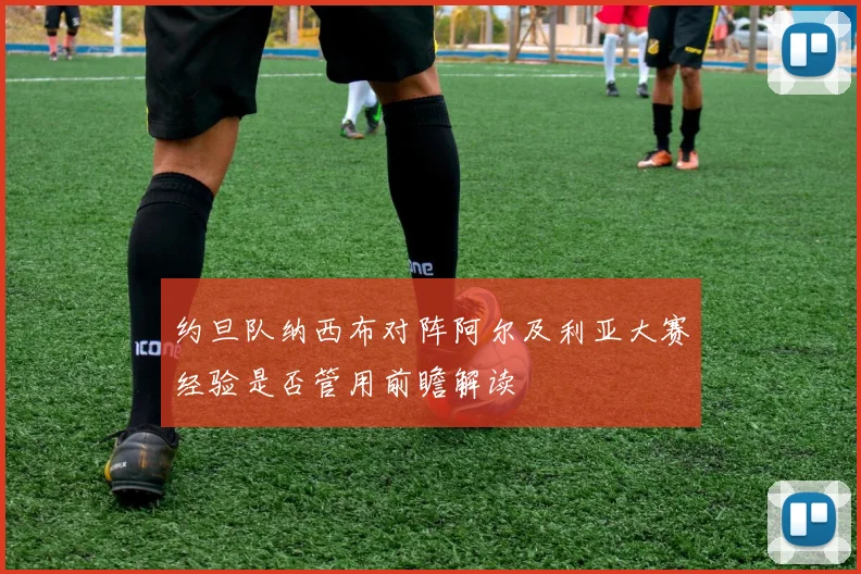 约旦队纳西布对阵阿尔及利亚大赛经验是否管用前瞻解读