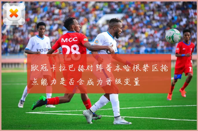 欧冠卡拉巴赫对阵哥本哈根禁区抢点能力是否会成为晋级变量