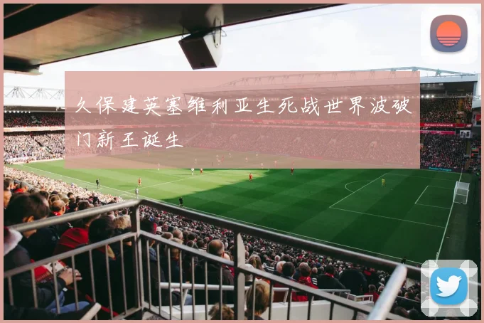 久保建英塞维利亚生死战世界波破门新王诞生