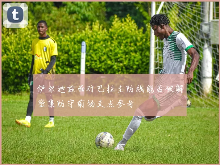 伊尔迪兹面对巴拉圭防线能否破解密集防守前场支点参考