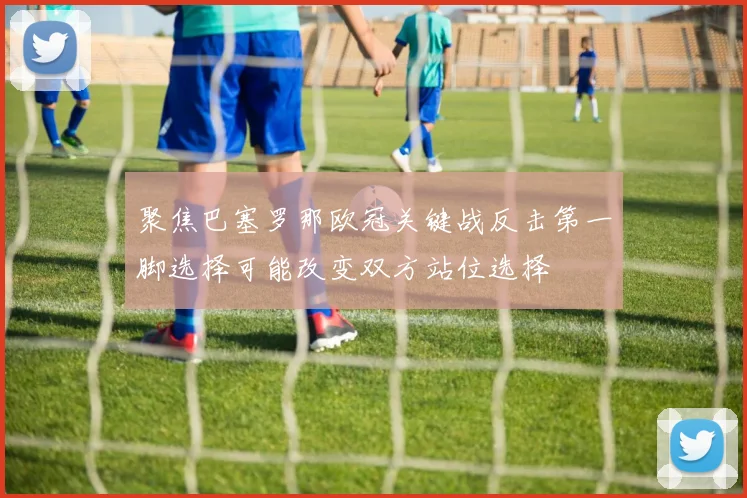 聚焦巴塞罗那欧冠关键战反击第一脚选择可能改变双方站位选择