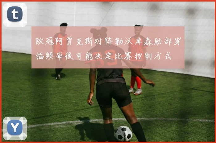 欧冠阿贾克斯对阵勒沃库森肋部穿插频率很可能决定比赛控制方式
