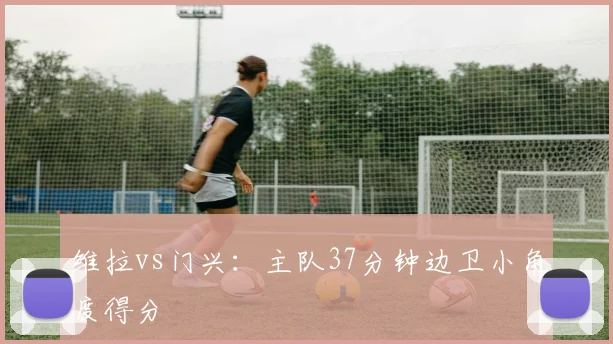维拉vs门兴:主队37分钟边卫小角度得分