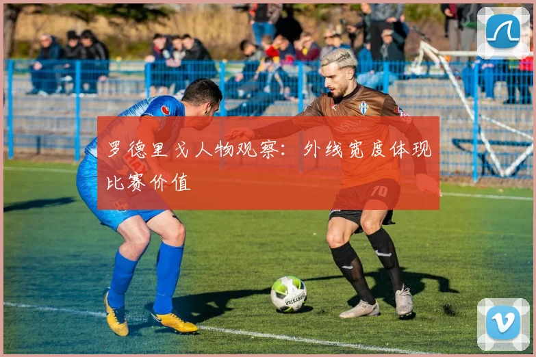罗德里戈人物观察：外线宽度体现比赛价值