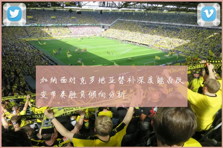 加纳面对克罗地亚替补深度能否改变节奏胜负倾向分析