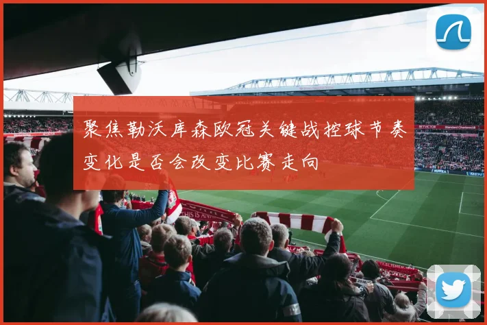 聚焦勒沃库森欧冠关键战控球节奏变化是否会改变比赛走向