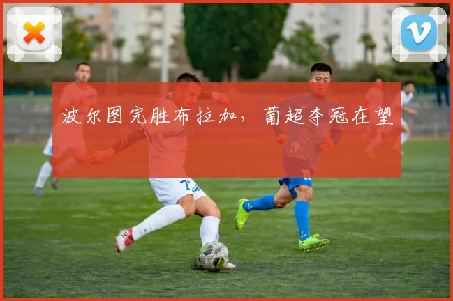 波尔图完胜布拉加，葡超夺冠在望