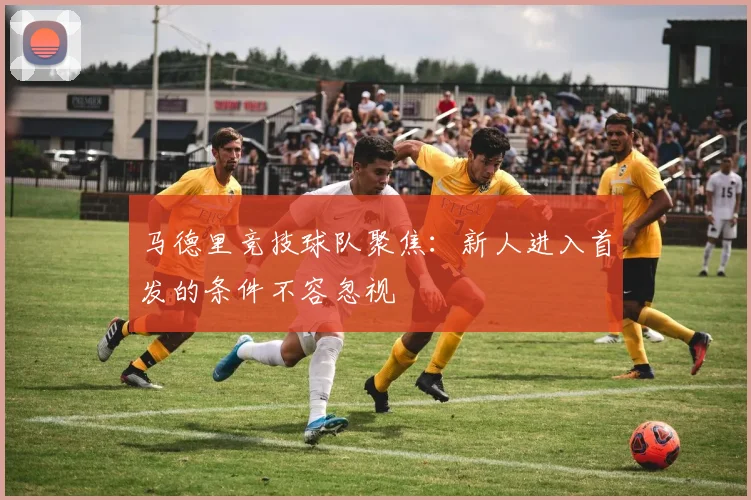 马德里竞技球队聚焦:新人进入首发的条件不容忽视